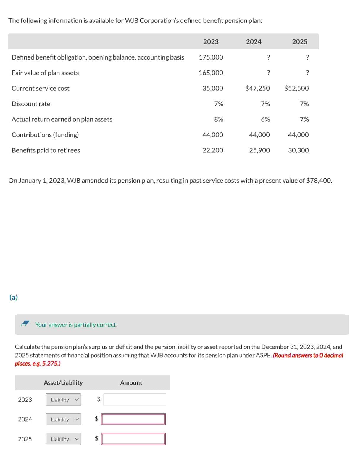 The following information is available for WJB Corporation's defined benefit pension plan:
Defined benefit obligation, opening balance, accounting basis
Fair value of plan assets
Current service cost
Discount rate
Actual return earned on plan assets
Contributions (funding)
Benefits paid to retirees
(a)
2023
2024
Your answer is partially correct.
2025
Asset/Liability
Liability
Liability
2023
Liability
175,000
165,000
Amount
35,000
7%
8%
44,000
22,200
2024
?
?
$47,250
7%
6%
44,000
On January 1, 2023, WJB amended its pension plan, resulting in past service costs with a present value of $78,400.
25,900
2025
?
Calculate the pension plan's surplus or deficit and the pension liability or asset reported on the December 31, 2023, 2024, and
2025 statements of financial position assuming that WJB accounts for its pension plan under ASPE. (Round answers to O decimal
places, e.g. 5,275.)
?
$52,500
7%
7%
44,000
30,300