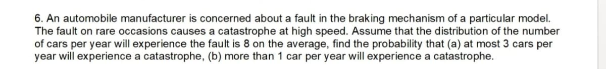 6. An automobile manufacturer is concerned about a fault in the braking mechanism of a particular model.
The fault on rare occasions causes a catastrophe at high speed. Assume that the distribution of the number
of cars per year will experience the fault is 8 on the average, find the probability that (a) at most 3 cars per
year will experience a catastrophe, (b) more than 1 car per year will experience a catastrophe.
