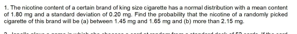 1. The nicotine content of a certain brand of king size cigarette has a normal distribution with a mean content
of 1.80 mg and a standard deviation of 0.20 mg. Find the probability that the nicotine of a randomly picked
cigarette of this brand will be (a) between 1.45 mg and 1.65 mg and (b) more than 2.15 mg.
elk of 63 serde
