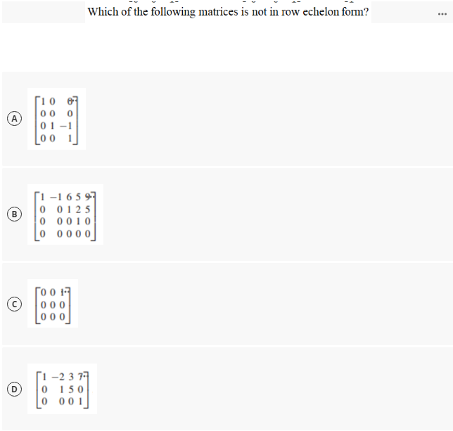 Which of the following matrices is not in row echelon form?
...
開
[10 07
00
A
01 –1
_0 0
[1 -1 6 5 97
0 0125
0 0010
0 0000
(B)
Го он
0 00
Г1 -2 3 7
0 1 50
00 1
