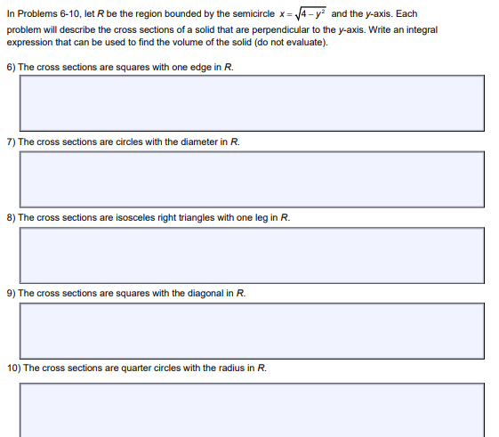 In Problems 6-10, let R be the region bounded by the semicircle x =√√4-y² and the y-axis. Each
problem will describe the cross sections of a solid that are perpendicular to the y-axis. Write an integral
expression that can be used to find the volume of the solid (do not evaluate).
6) The cross sections are squares with one edge in R.
7) The cross sections are circles with the diameter in R.
8) The cross sections are isosceles right triangles with one leg in R.
9) The cross sections are squares with the diagonal in R.
10) The cross sections are quarter circles with the radius in R.