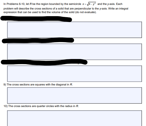 In Problems 6-10, let R be the region bounded by the semicircle x =√√4-y² and the y-axis. Each
problem will describe the cross sections of a solid that are perpendicular to the y-axis. Write an integral
expression that can be used to find the volume of the solid (do not evaluate).
9) The cross sections are squares with the diagonal in R.
10) The cross sections are quarter circles with the radius in R.