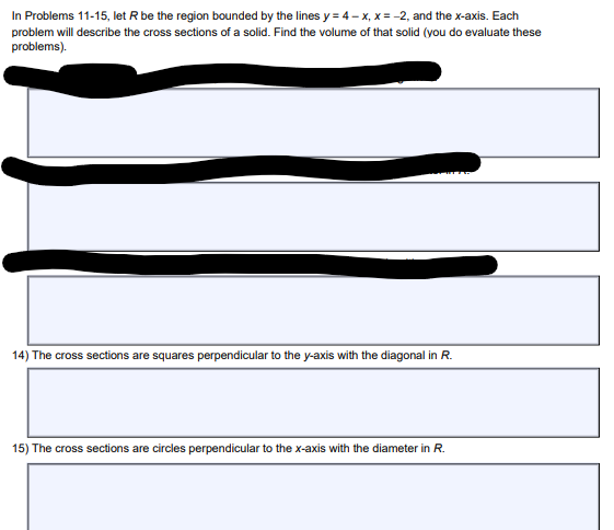 In Problems 11-15, let R be the region bounded by the lines y = 4-x, x = -2, and the x-axis. Each
problem will describe the cross sections of a solid. Find the volume of that solid (you do evaluate these
problems).
14) The cross sections are squares perpendicular to the y-axis with the diagonal in R.
15) The cross sections are circles perpendicular to the x-axis with the diameter in R.