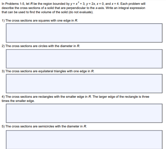 In Problems 1-5, let R be the region bounded by y = x² + 3, y = 2x, x = 0, and x = 4. Each problem will
describe the cross sections of a solid that are perpendicular to the x-axis. Write an integral expression
that can be used to find the volume of the solid (do not evaluate).
1) The cross sections are squares with one edge in R.
2) The cross sections are circles with the diameter in R.
3) The cross sections are equilateral triangles with one edge in R.
4) The cross sections are rectangles with the smaller edge in R. The larger edge of the rectangle is three
times the smaller edge.
5) The cross sections are semicircles with the diameter in R.