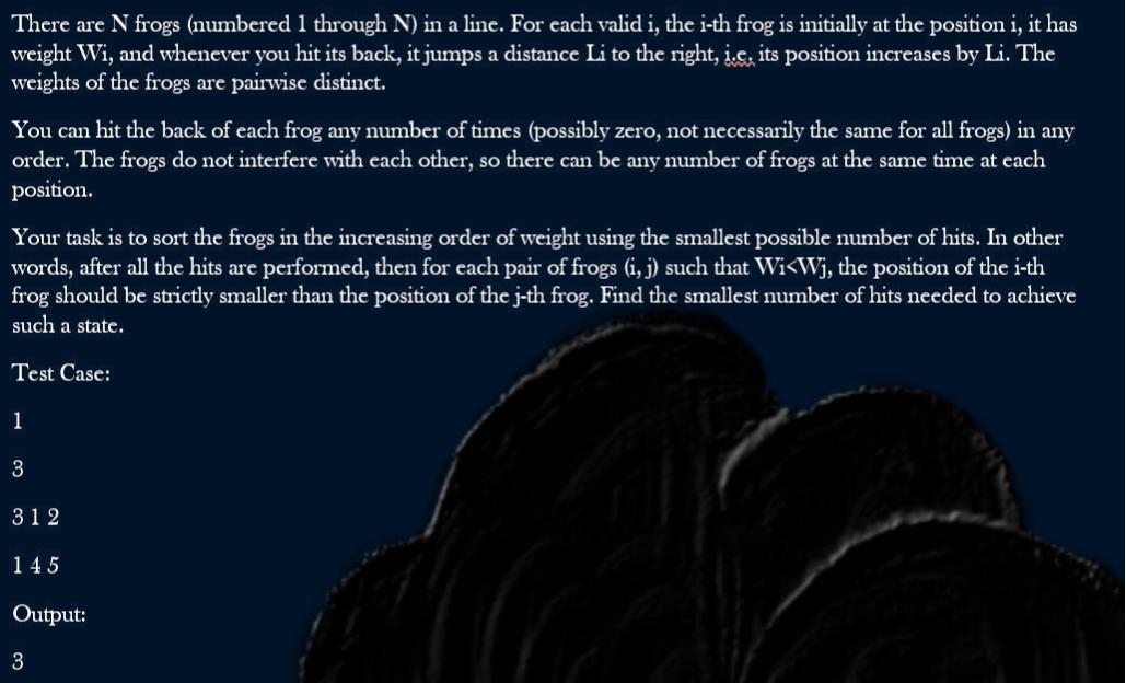 There are N frogs (numbered 1 through N) in a line. For each valid i, the i-th frog is initially at the position i, it has
weight Wi, and whenever you hit its back, it jumps a distance Li to the right, i.e. its position increases by Li. The
weights of the frogs are pairwise distinct.
You can hit the back of each frog any number of times (possibly zero, not necessarily the same for all frogs) in any
order. The frogs do not interfere with each other, so there can be any number of frogs at the same time at each
position.
Your task is to sort the frogs in the increasing order of weight using the smallest possible number of hits. In other
words, after all the hits are performed, then for each pair of frogs (i, j) such that Wi<Wj, the position of the i-th
frog should be strictly smaller than the position of the j-th frog. Find the smallest number of hits needed to achieve
such a state.
Test Case:
1
3
312
145
Output:
3