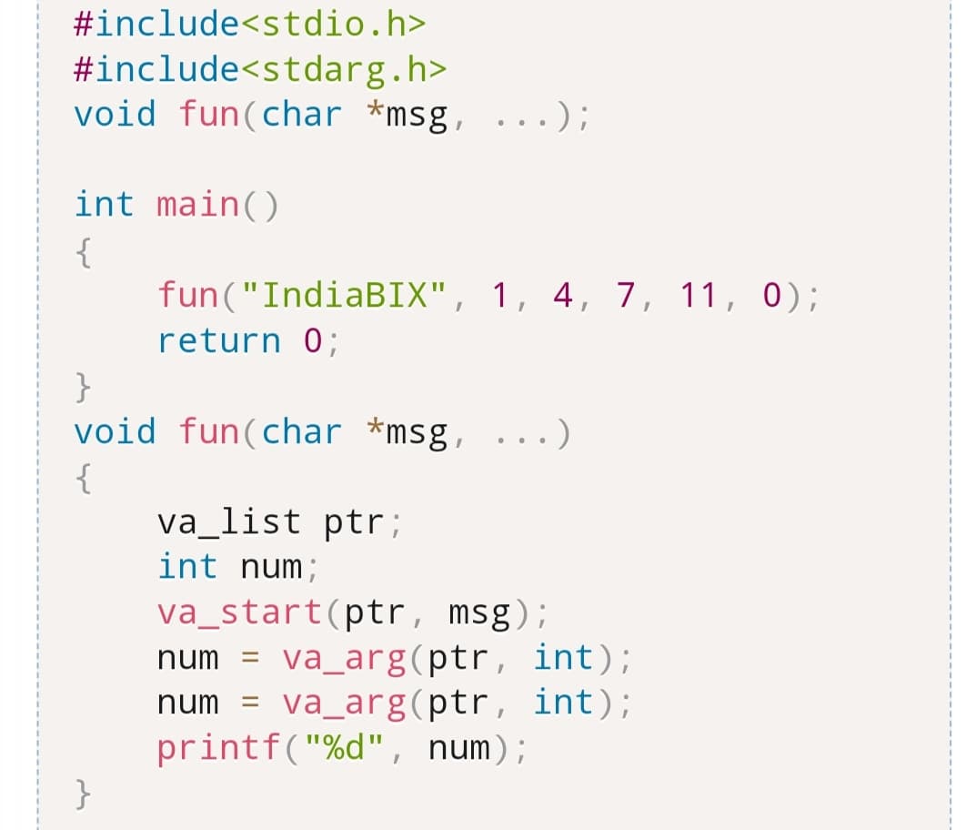 #include<stdio.h>
#include<stdarg.h>
void fun (char *msg, ...);
int main()
{
fun("IndiaBIX", 1, 4, 7, 11, 0);
return 0;
}
void fun (char *msg, ...)
{
}
va_list ptr;
int num;
va_start(ptr, msg);
num= va_arg(ptr, int);
num = va_arg(ptr, int);
printf("%d", num);
