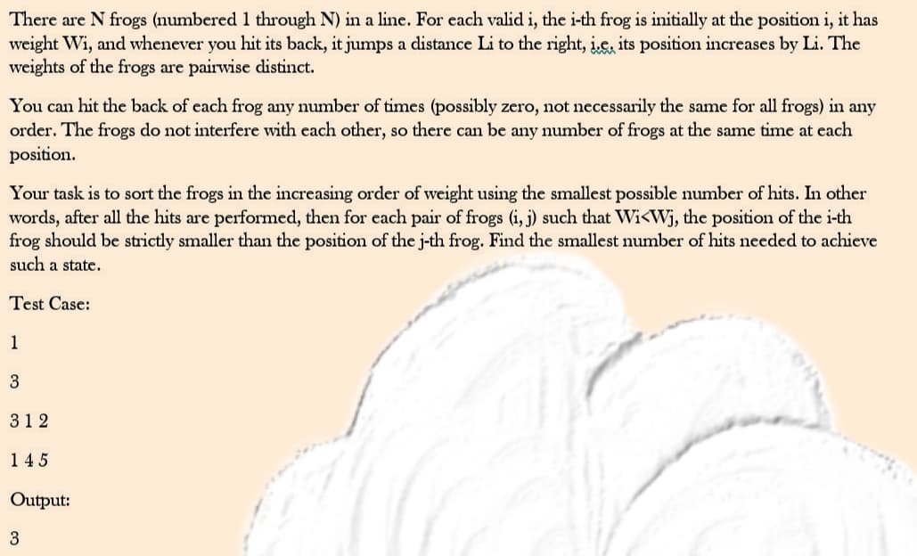 There are N frogs (numbered 1 through N) in a line. For each valid i, the i-th frog is initially at the position i, it has
weight Wi, and whenever you hit its back, it jumps a distance Li to the right, i.e. its position increases by Li. The
weights of the frogs are pairwise distinct.
You can hit the back of each frog any number of times (possibly zero, not necessarily the same for all frogs) in any
order. The frogs do not interfere with each other, so there can be any number of frogs at the same time at each
position.
Your task is to sort the frogs in the increasing order of weight using the smallest possible number of hits. In other
words, after all the hits are performed, then for each pair of frogs (i, j) such that Wi<Wj, the position of the i-th
frog should be strictly smaller than the position of the j-th frog. Find the smallest number of hits needed to achieve
such a state.
Test Case:
1
3
312
145
Output:
3