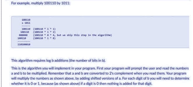 For example, multiply 100110 by 1011:
100110
1011
100110 (10011011)
100110 (10011012)
000000 (10011004, but we skip this step in the algorithm)
(10011018)
100110
110100010
This algorithm requires log b additions (the number of bits in b).
This is the algorithm you will implement in your program. First your program will prompt the user and read the numbers
a and b to be multiplied. Remember that a and b are converted to 2's complement when you read them. Your program
will multiply the numbers as shown above, by adding shifted versions of a. For each digit of b you will need to determine
whether it is 0 or 1, because (as shown above) if a digit is 0 then nothing is added for that digit.