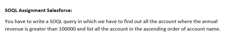 SOQL Assignment Salesforce:
You have to write a SOQL query in which we have to find out all the account where the annual
revenue is greater than 100000 and list all the account in the ascending order of account name.