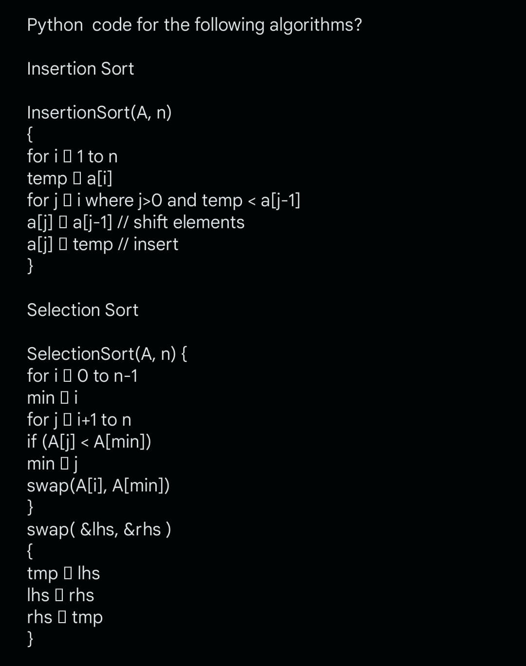 Python code for the following algorithms?
Insertion Sort
InsertionSort(A, n)
{
for i 1 to n
temp a[i]
for ji where j>0 and temp < a[j-1]
a[j] □ a[j-1] // shift elements
a[j] temp // insert
}
Selection Sort
SelectionSort (A, n) {
for i 0 to n-1
min i
for ji+1 to n
if (A[j] <A[min])
min j
swap(A[i], A[min])
}
swap(&lhs, &rhs)
{
tmplhs
Ihs rhs
rhs tmp
}