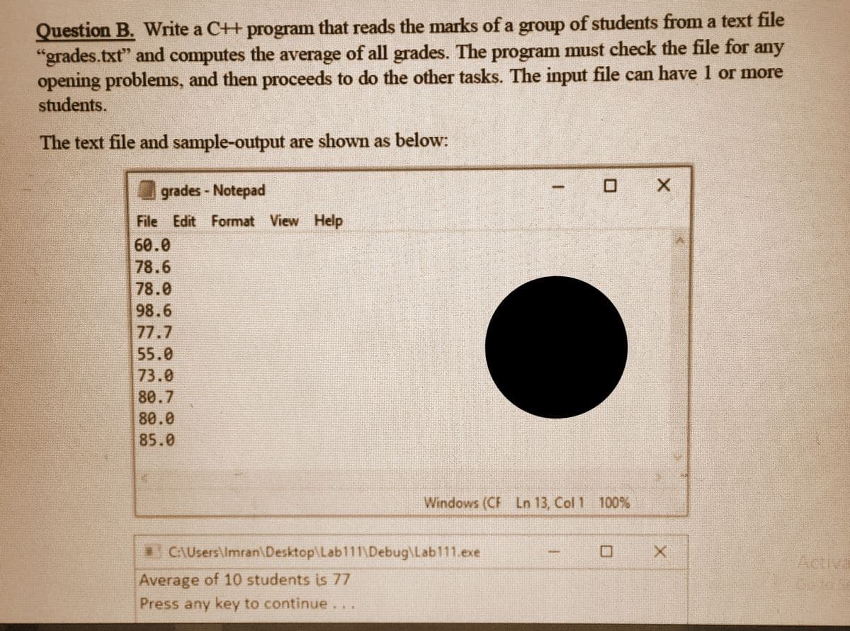 Question B. Write a C++ program that reads the marks of a group of students from a text file
"grades.txt" and computes the average of all grades. The program must check the file for any
opening problems, and then proceeds to do the other tasks. The input file can have 1 or more
students.
The text file and sample-output are shown as below:
grades - Notepad
File Edit Format View Help
60.0
78.6
78.0
98.6
77.7
55.0
73.0
80.7
80.0
85.0
0 X
Windows (CF Ln 13, Col 1 100%
C:\Users\Imran\Desktop\Lab111\Debug\Lab111.exe
Average of 10 students is 77
Press any key to continue...
回
X