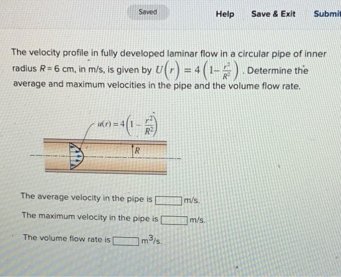 Saved
Help
Save & Exit
Submit
The velocity profile in fully developed laminar flow in a circular pipe of inner
radius R= 6 cm, in m/s, is given by U(r) = 4 (1-) .
Determine the
average and maximum velocities in the pipe and the volume flow rate.
u(r) =
R2
TR
The average velocity in the pipe is
m/s.
The maximum velocity in the pipe is
m/s.
The volume flow rate is
m3/s.
