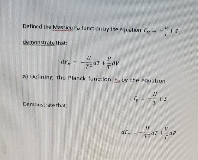 Defined the Massieu Fm function by the equation FM
+S
demonstrate that:
P
dFM
dT +
dv
T2
a) Defining the Planck function Fp by the equation
H
+S
T
Demonstrate that:
ar
H
dT +
T
dF,
dP
T
