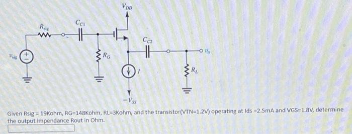 VDD
Ca
RG
Given Rsig = 19Kohm, RG=148Kohm, RL=3Kohm, and the transistor(VTN=1.2V) operating at Ids =2.5mA and VGS=1.8V, determine
the output impendance Rout in Ohm.
- Vs
