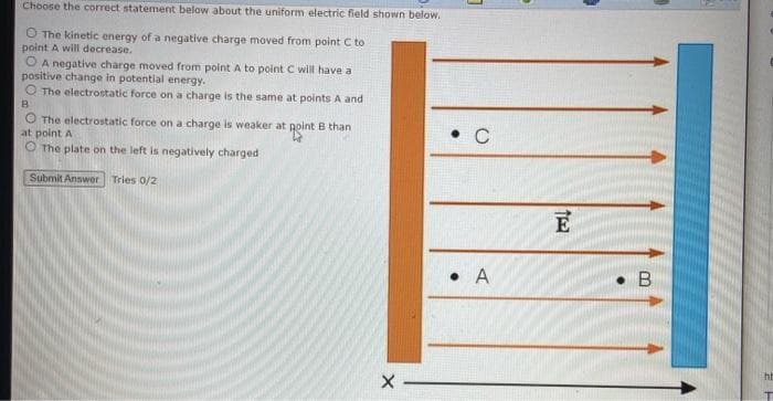 Choose the correct statement below about the uniform electric field shown below.
O The kinetic energy of a negative charge moved from point C to
point A will decrease.
O A negative charge moved from point A to point C will have a
positive change in potential energy.
O The electrostatic force on a charge is the same at points A and
O The electrostatic force on a charge is weaker at goint B than
at point A
O The plate on the left is negatively charged
C
Submit Answer
Tries 0/2
E
• A
• B
ht
