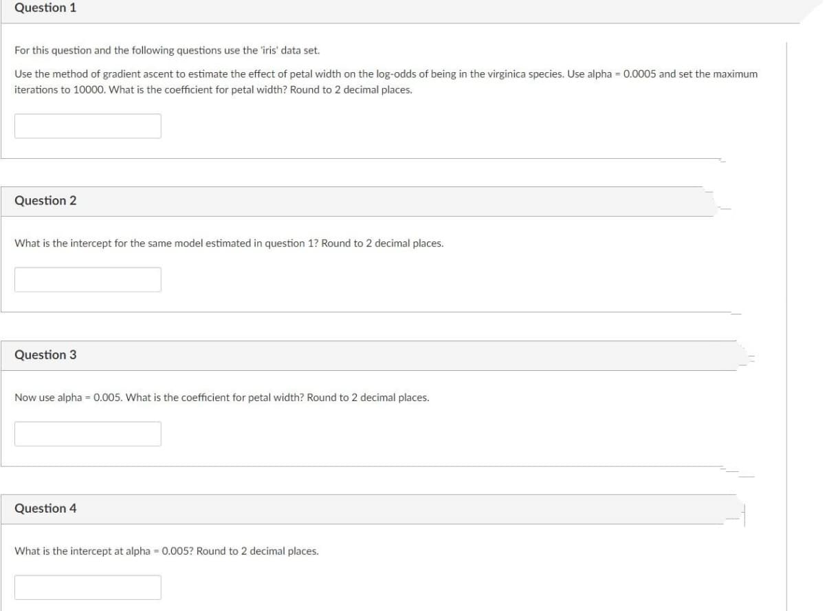 Question 1
For this question and the following questions use the 'iris' data set.
Use the method of gradient ascent to estimate the effect of petal width on the log-odds of being in the virginica species. Use alpha = 0.0005 and set the maximum
iterations to 10000. What is the coefficient for petal width? Round to 2 decimal places.
Question 2
What is the intercept for the same model estimated in question 1? Round to 2 decimal places.
Question 3
Now use alpha = 0.005. What is the coefficient for petal width? Round to 2 decimal places.
Question 4
What is the intercept at alpha 0.005? Round to 2 decimal places.
