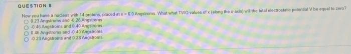 QUESTION 8
Now you have a nucleus with 14 protons, placed at x= 6.0 Angstroms What what TWO values of x (along the x-axis) will the total electrostatic potential V be equal to zero?
O 0 23 Angstroms and -0 28 Angstroms
O 0.46 Angstroms and 0.40 Angstroms
O 0 46 Angstroms and -0.40 Angstroms
O 0 23 Angstroms and 0 28 Angstroms
