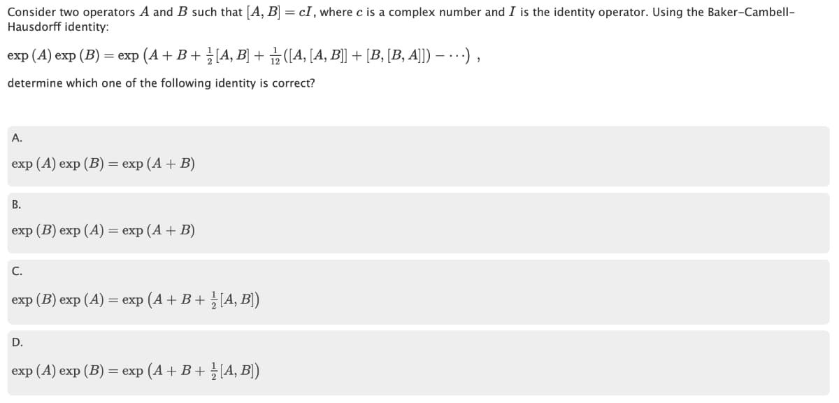 Consider two operators A and B such that [A, B] = cI, where c is a complex number and I is the identity operator. Using the Baker-Cambell-
Hausdorff identity:
еxp (A) exp (B) — ехp (A + В + 3[A, B] + 3(4, [A, B] + [в, [В, А]) — .--) ,
determine which one of the following identity is correct?
А.
exp (A) exp (В) — еxp (A + В)
В.
exp (B) exp (А) — еxp (A + В)
C.
exp (B) exp (A) — еxp (A + В+ }{А, В)
D.
exp (A) еxp (B) — еxp (A + В + 3А, B)
