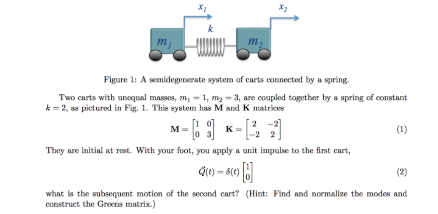 X1
X2
k
m
m2
Figure 1: A semidegenerate system of carts connected by a spring.
Two carts with unequal masses, m1 = 1, m2 = 3, are coupled together by a spring of constant
k = 2, as pictured in Fig. 1. This system has M and K matrices
[1 0]
M =
2 -2]
K
(1)
[0 3]
-2 2
They are initial at rest. With your foot, you apply a unit impulse to the first cart,
Q(t) = 8(t)
(2)
what is the subsequent motion of the second cart? (Hint: Find and normalize the modes and
construct the Greens matrix.)
