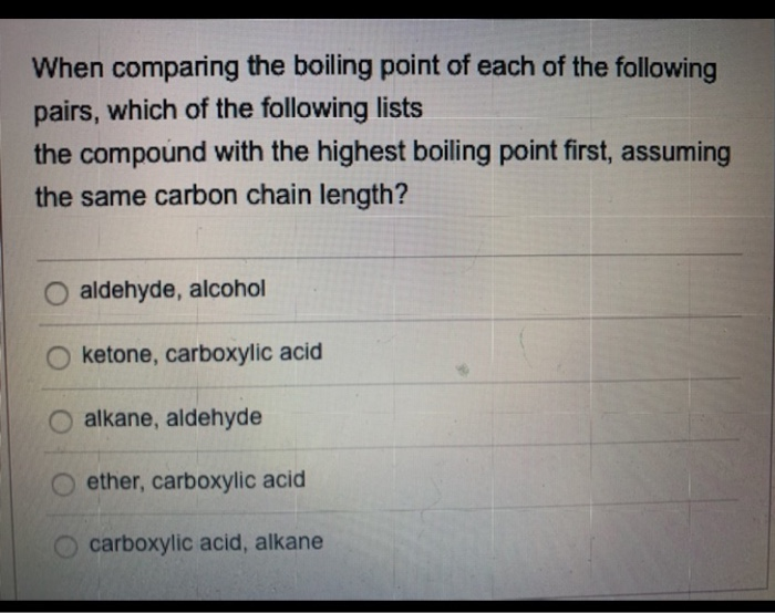 When comparing the boiling point of each of the following
pairs, which of the following lists
the compound with the highest boiling point first, assuming
the same carbon chain length?
aldehyde, alcohol
O ketone, carboxylic acid
alkane, aldehyde
ether, carboxylic acid
carboxylic acid, alkane