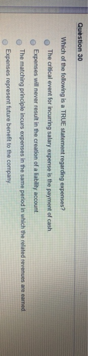Question 30
Which of the following is a TRUE statement regarding expenses?
The critical event for incurring salary expense is the payment of cash.
Expenses will never result in the creation of a liability account.
The matching principle incurs expenses in the same period in which the related revenues are earned
Expenses represent future benefit to the company