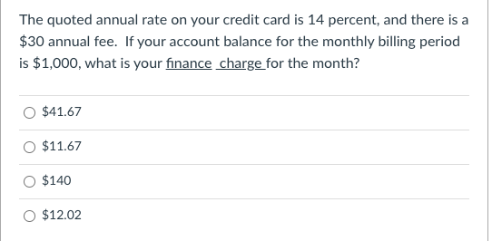 The quoted annual rate on your credit card is 14 percent, and there is a
$30 annual fee. If your account balance for the monthly billing period
is $1,000, what is your finance charge for the month?
$41.67
$11.67
$140
$12.02