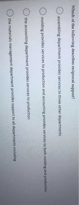 Which of the following describes reciprocal support?
assembling department provides services to three other departments
molding provides services to production and accounting provides services to both molding and production
the accounting department provides services to production
the materials management department provides support to all departments including