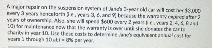 A major repair on the suspension system of Jane's 3-year old car will cost her $3,000
every 3 years henceforth (i.e., years 3, 6, and 9) because the warranty expired after 2
years of ownership. Also, she will spend $600 every 2 years (i.e., years 2, 4, 6, 8 and
10) for maintenance now that the warranty is over until she donates the car to
charity in year 10. Use these costs to determine Jane's equivalent annual cost for
years 1 through 10 at i = 8% per year.