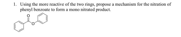 1. Using the more reactive of the two rings, propose a mechanism for the nitration of
phenyl benzoate to form a mono nitrated product.