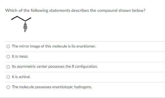 Which of the following statements describes the compound shown below?
The mirror image of this molecule is its enantiomer.
O It is meso.
O Its asymmetric center possesses the R configuration.
O It is achiral.
O The molecule possesses enantiotopic hydrogens.