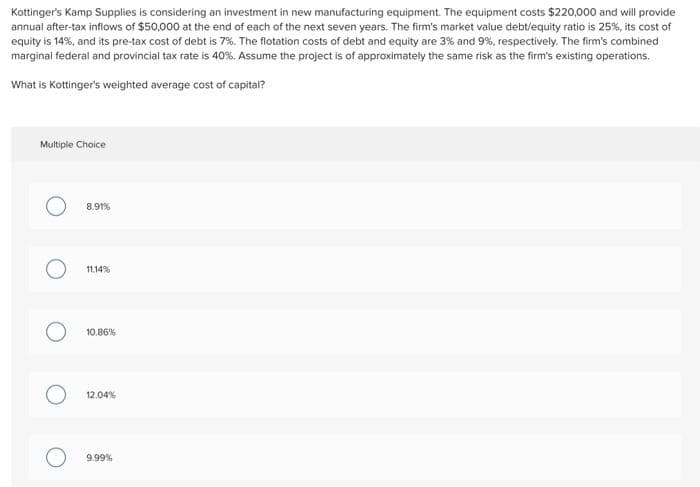 Kottinger's Kamp Supplies is considering an investment in new manufacturing equipment. The equipment costs $220,000 and will provide
annual after-tax inflows of $50,000 at the end of each of the next seven years. The firm's market value debt/equity ratio is 25%, its cost of
equity is 14%, and its pre-tax cost of debt is 7%. The flotation costs of debt and equity are 3% and 9%, respectively. The firm's combined
marginal federal and provincial tax rate is 40%. Assume the project is of approximately the same risk as the firm's existing operations.
What is Kottinger's weighted average cost of capital?
Multiple Choice
O
O
8.91%
11.14%
10.86%
12.04%
O 9.99%