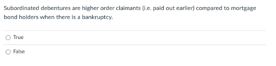 Subordinated debentures are higher order claimants (i.e. paid out earlier) compared to mortgage
bond holders when there is a bankruptcy.
True
False