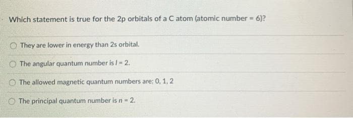 Which statement is true for the 2p orbitals of a C atom (atomic number = 6)?
They are lower in energy than 2s orbital.
The angular quantum number is 1-2.
The allowed magnetic quantum numbers are: 0, 1, 2
The principal quantum number is n = 2.