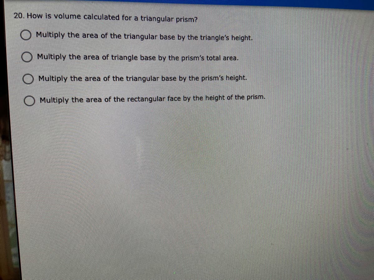 20. How is volume calculated for a triangular prism?
OMultiply the area of the triangular base by the triangle's height.
O Multiply the area of triangle base by the prism's total area.
O Multiply the area of the triangular base by the prism's height.
O Multiply the area of the rectangular face by the height of the prism.
