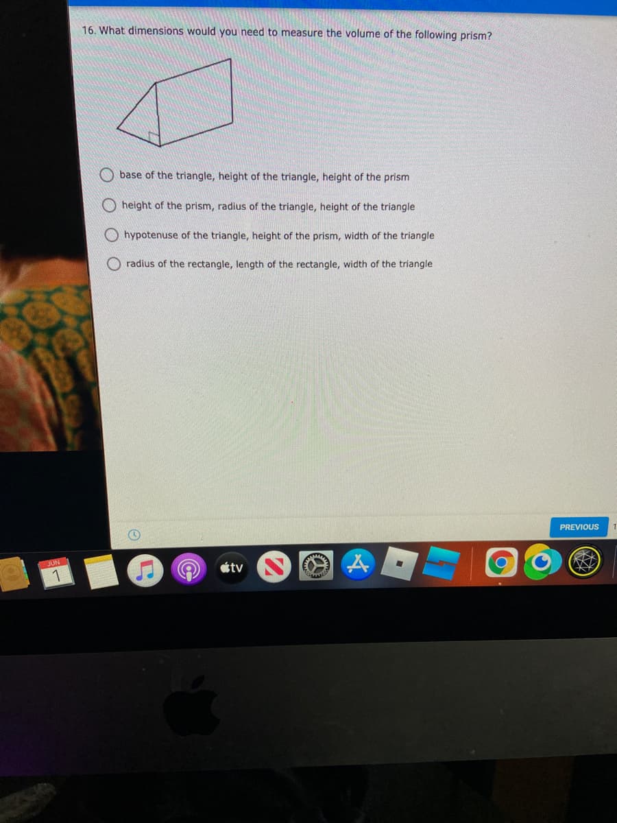 16. What dimensions would you need to measure the volume of the following prism?
base of the triangle, height of the triangle, height of the prism
O height of the prism, radius of the triangle, height of the triangle
O hypotenuse of the triangle, height of the prism, width of the triangle
radius of the rectangle, length of the rectangle, width of the triangle
PREVIOUS
JUN
1
otv
