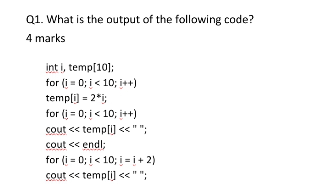 Q1. What is the output of the following code?
4 marks
int i, temp[10];
for (i = 0; į< 10; i++)
temp[i] = 2*i;
for (i = 0; i < 10; i++)
cout << temp[i] << " ";
cout << endl;
for (į = 0; į< 10; į = į + 2)
cout << temp[i] << " ";
