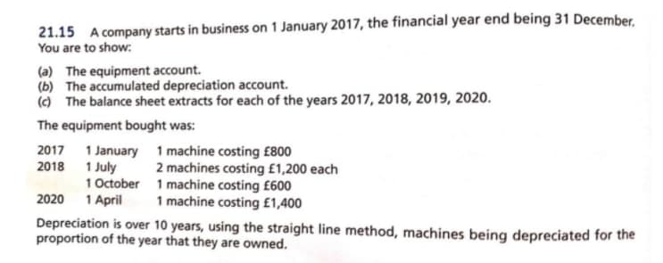 21.15 A company starts in business on 1 January 2017, the financial year end being 31 December,
You are to show:
(a) The equipment account.
(b) The accumulated depreciation account.
(c) The balance sheet extracts for each of the years 2017, 2018, 2019, 2020.
The equipment bought was:
2017 1 January 1 machine costing £800
2018 1 July
2 machines costing £1,200 each
1 October 1 machine costing £600
1 April
2020
1 machine costing £1,400
Depreciation is over 10 years, using the straight line method, machines being depreciated for the
proportion of the year that they are owned.
