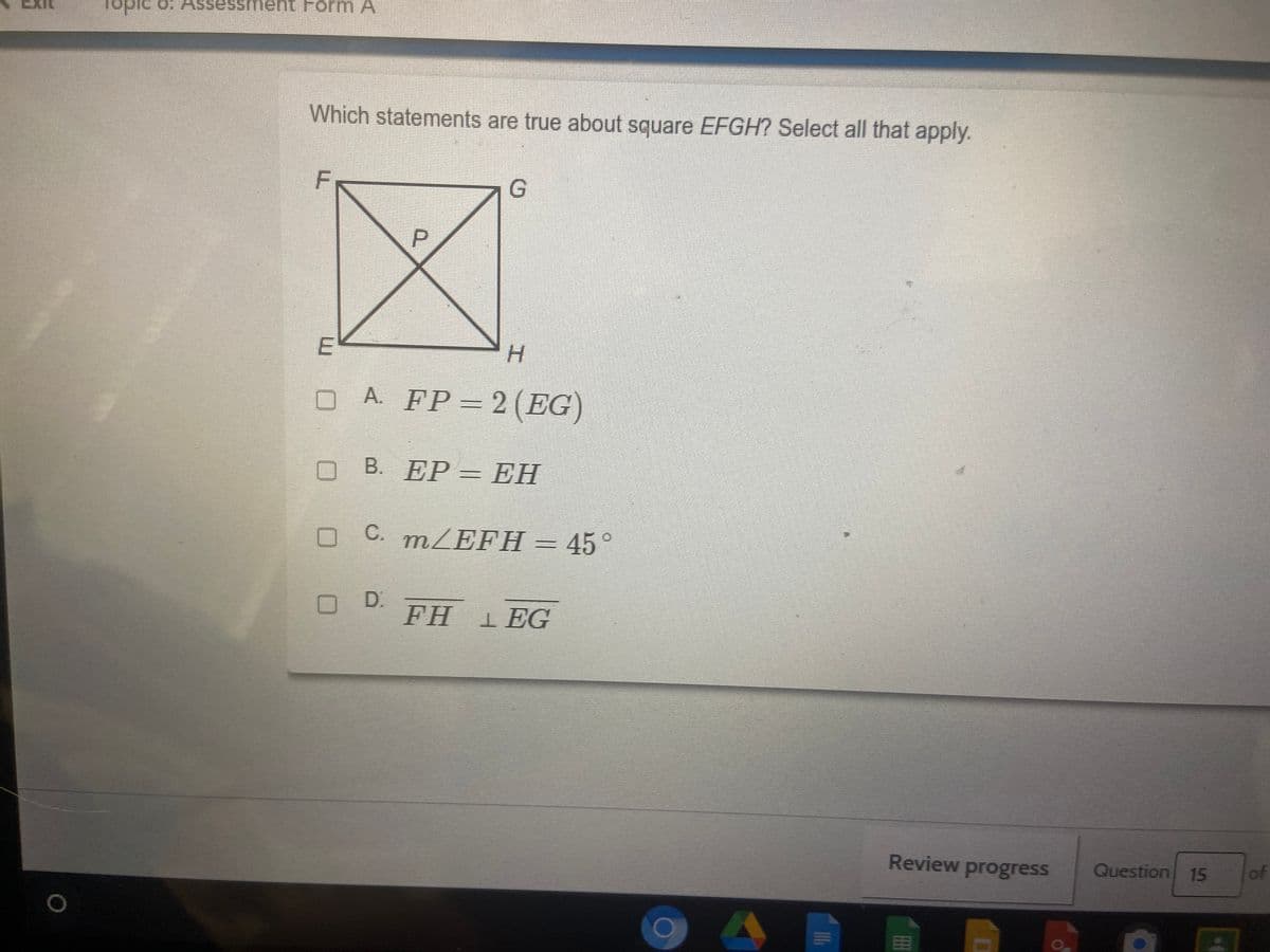 sessment Form A
pidor
Which statements are true about square EFGH? Select all that apply.
H.
O A. FP=2(EG)
В. ЕР— ЕН
O C. m/EFH= 45°
D.
FH 1 EG
Review progress
Question
15
of
