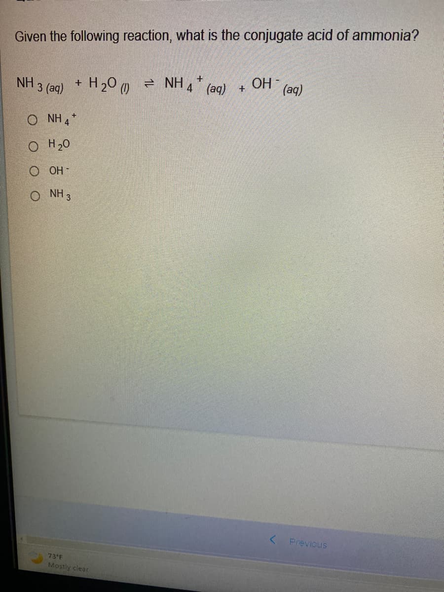 Given the following reaction, what is the conjugate acid of ammonia?
NH
3 (aq)
NH 4
O H2O
+
+
H2O ( → NH4* (aq) +
+
OH-
NH 3
73°F
Mostly clear
OH
F
(aq)
Previous