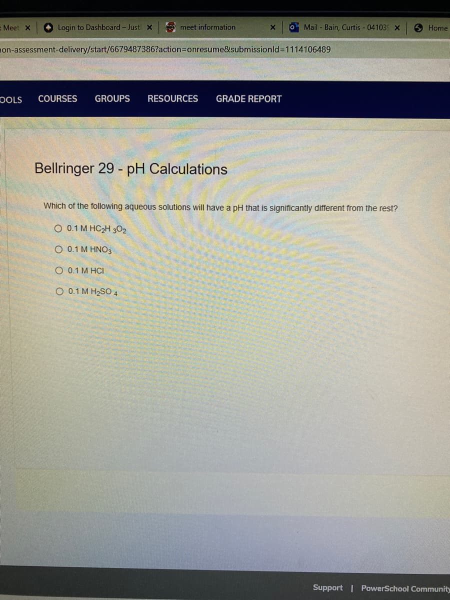 - Meet X
Login to Dashboard - Just! X
OOLS
meet information
on-assessment-delivery/start/6679487386?action=onresume&submissionid=1114106489
COURSES GROUPS RESOURCES GRADE REPORT
Bellringer 29 - pH Calculations
X
O 0.1 M HCI
O 0.1 M H₂SO4
o Mail-Bain, Curtis - 041039 X
Which of the following aqueous solutions will have a pH that is significantly different from the rest?
Q 0.1 M HC2H3O2
O 0.1 M HNO3
Home
Support | PowerSchool Community