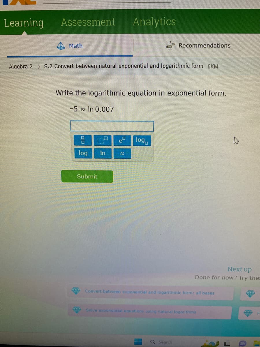 Learning
Assessment
Math
Algebra 2 S.2 Convert between natural exponential and logarithmic form 5KM
0
Write the logarithmic equation in exponential form.
-5 In 0.007
log
1.
Analytics
Submit
In
log
Recommendations
Convert between exponential and logarithmic form: all bases
Q
--
Solve exponential equations using natural logarithms
Search
Next up
Done for now? Try thes
4
F