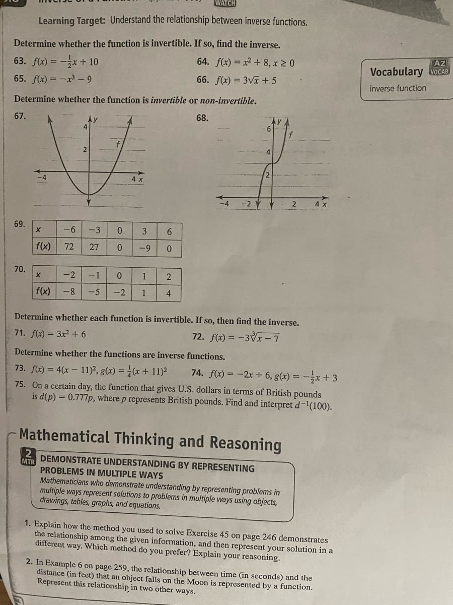 Determine whether the function is invertible. If so, find the inverse.
64. f(x) = x² +8, x ≥ 0
66. f(x) = 3√x + 5
63. f(x) = -x + 10
65. f(x) = -x3-9
Determine whether the function is invertible or non-invertible.
68.
67.
WATCH
Learning Target: Understand the relationship between inverse functions.
69.
70.
X
f(x)
X
f(x)
-6
-3
0
72 27 0
-2
-8
4 x
3
-9
6
0
-1
0
1 2
-5 -2 1 4
-4 -2
6
4
Determine whether each function is invertible. If so, then find the inverse.
71. f(x) = 3x2 + 6
72. f(x) = -3√x - 7
2
Determine whether the functions are inverse functions.
73. f(x) = 4(x - 11)², g(x) = (x + 11)² 74. f(x) = -2x + 6, g(x) = -x + 3
75. On a certain day, the function that gives U.S. dollars in terms of British pounds
is d(p) = 0.777p, where p represents British pounds. Find and interpret d-¹(100).
Mathematical Thinking and Reasoning
2 DEMONSTRATE UNDERSTANDING BY REPRESENTING
MTR
PROBLEMS IN MULTIPLE WAYS
Mathematicians who demonstrate understanding by representing problems in
multiple ways represent solutions to problems in multiple ways using objects,
drawings, tables, graphs, and equations.
1. Explain how the method you used to solve Exercise 45 on page 246 demonstrates
the relationship among the given information, and then represent your solution in a
different way. Which method do you prefer? Explain your reasoning.
2. In Example 6 on page 259, the relationship between time (in seconds) and the
distance (in feet) that an object falls on the Moon is represented by a function.
Represent this relationship in two other ways.
AZ
Vocabulary VOCAB
inverse function