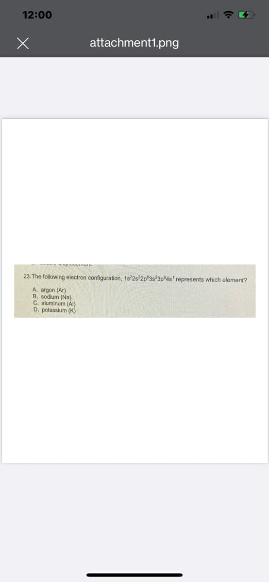 12:00
attachment1.png
23. The following electron configuration, 1s22s22p 3s23pº4s¹ represents which element?
A. argon (Ar)
B. sodium (Na)
C. aluminum (Al)
D. potassium (K)