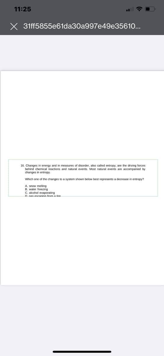 11:25
31ff5855e61da30a997e49e35610...
16. Changes in energy and in measures disorder, also called entropy, are the driving forces
behind chemical reactions and natural events. Most natural events are accompanied by
changes in entropy.
Which one of the changes to a system shown below best represents a decrease entropy?
A. snow melting
B. water freezing
C. alcohol evaporating
D nas escaning from a tire
