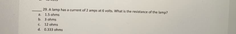 29. A lamp has a current of 2 amps at 6 volts. What is the resistance of the lamp?
a. 1.5 ohms
b. 3 ohms
C.
12 ohms
d. 0.333 ohms
