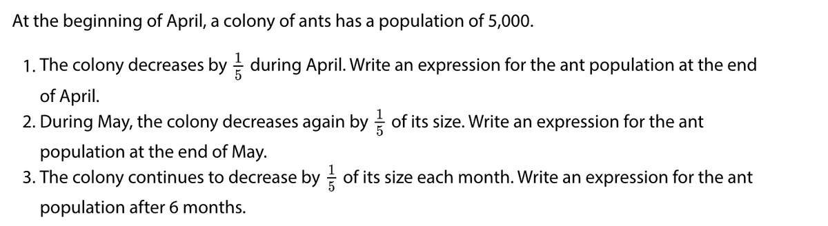 At the beginning of April, a colony of ants has a population of 5,000.
1. The colony decreases by during April. Write an expression for the ant population at the end
of April.
2. During May, the colony decreases again by of its size. Write an expression for the ant
population at the end of May.
3. The colony continues to decrease by of its size each month. Write an expression for the ant
population after 6 months.
