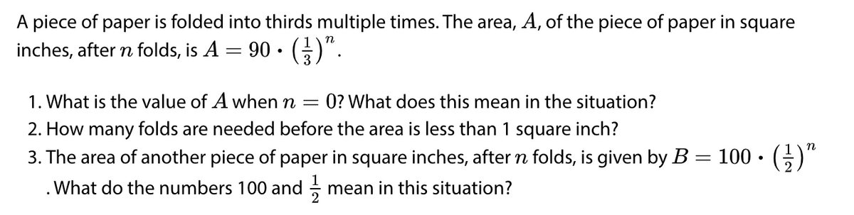 A piece of paper is folded into thirds multiple times. The area, A, of the piece of paper in square
inches, after n folds, is A
90. (금)".
1. What is the value of A when n
2. How many folds are needed before the area is less than 1 square inch?
0? What does this mean in the situation?
n
3. The area of another piece of paper in square inches, after n folds, is given by B = 100 • (;
· ()"
%3|
. What do the numbers 100 and
mean in this situation?
