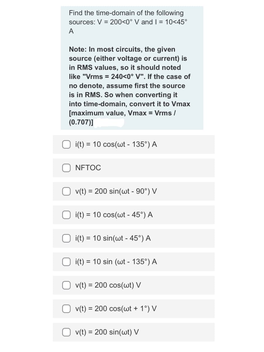 Find the time-domain of the following
sources: V = 200<0° V and I = 10<45°
A
Note: In most circuits, the given
source (either voltage or current) is
in RMS values, so it should noted
like "Vrms = 240<0° V". If the case of
no denote, assume first the source
is in RMS. So when converting it
into time-domain, convert it to Vmax
[maximum value, Vmax = Vrms /
(0.707)]
i(t) = 10 cos(wt - 135°) A
NFTOC
v(t) = 200 sin(wt - 90°) V
i(t) = 10 cos(wt - 45°) A
i(t) = 10 sin(wt - 45°) A
= 10 sin (wt - 135°) A
i(t) =
v(t) = 200 cos(wt) V
v(t) = 200 cos(wt + 1°) V
= 200 sin(wt) V
v(t) =