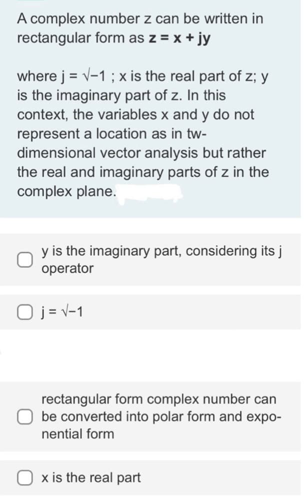 A complex number z can be written in
rectangular form as z = x + jy
where j = √-1 ; x is the real part of z; y
is the imaginary part of z. In this
context, the variables x and y do not
represent a location as in tw-
dimensional vector analysis but rather
the real and imaginary parts of z in the
complex plane.
y is the imaginary part, considering its j
operator
O j = √-1
rectangular form complex number can
be converted into polar form and expo-
nential form
x is the real part