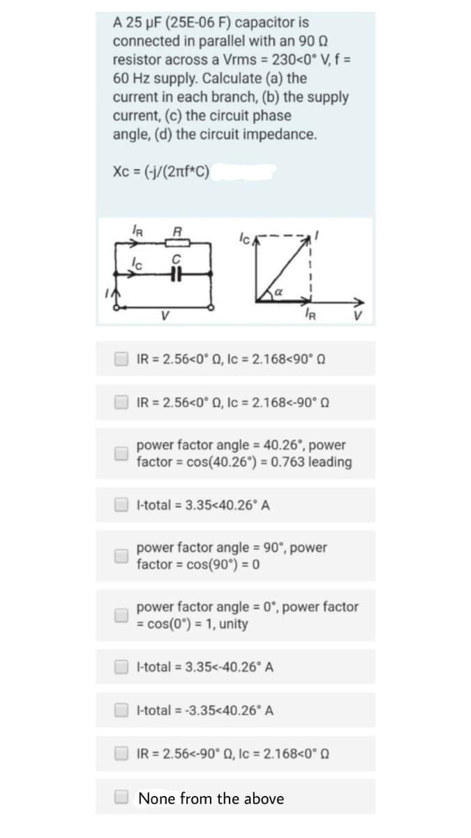 A 25 µF (25E-06 F) capacitor is
connected in parallel with an 90
resistor across a Vrms = 230<0° V, f =
60 Hz supply. Calculate (a) the
current in each branch, (b) the supply
current, (c) the circuit phase
angle, (d) the circuit impedance.
Xc = (-j/(2nf*C)
IR
R
Ich
C
44
HH
Ic
V
IR = 2.56<0° Q, Ic= 2.168<90° Q
IR = 2.56<0° Q, Ic= 2.168<-90° Q
power factor angle = 40.26°, power
factor= cos(40.26°) = 0.763 leading
I-total = 3.35<40.26° A
IR
power factor angle = 90°, power
factor = cos(90°) = 0
I-total = 3.35<-40.26° A
power factor angle = 0°, power factor
= cos(0°) = 1, unity
I-total = -3.35<40.26° A
IR = 2.56<-90° Q, Ic = 2.168<0° Q
None from the above
V